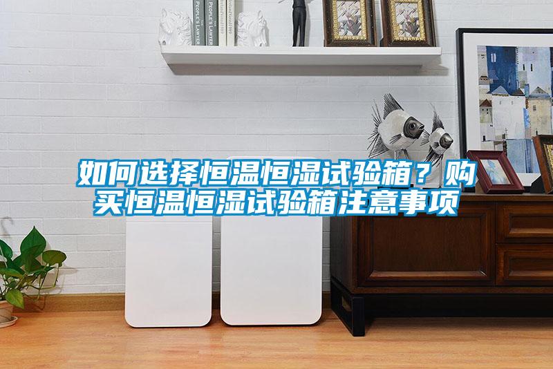 如何選擇恒溫恒濕試驗箱？購買恒溫恒濕試驗箱注意事項